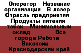 Оператор › Название организации ­ В-лазер › Отрасль предприятия ­ Продукты питания, табак › Минимальный оклад ­ 17 000 - Все города Работа » Вакансии   . Краснодарский край,Кропоткин г.